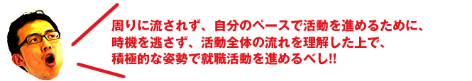 周りに流されず、自分のペースで活動を進めるために、時機を逃さず、活動全体の流れを理解した上で、積極的な姿勢で就職活動を進めるべし!!