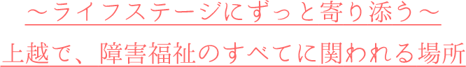 ~ライフステージにずっと寄り添う~上越で、障害福祉のすべてに関われる場所