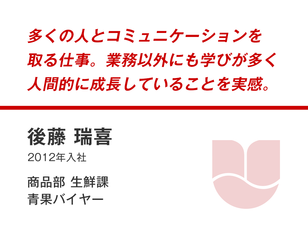 多くの人とコミュニケーションを取る仕事。業務以外にも学びが多く人間的に成長していることを実感。
後藤 瑞喜
(2012年入社)
商品部生鮮課 青果バイヤー