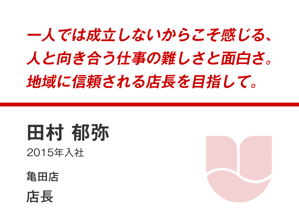 一人では成立しないからこそ感じる、
人と向き合う仕事の難しさと面白さ。
地域に信頼される店長を目指して。
田村 郁弥
(2015年入社)
亀田店 店長