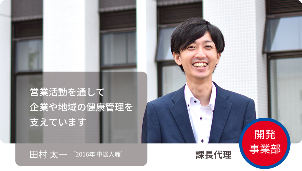 営業活動を通して企業や地域の健康管理を支えています 田村 太一 ［2016年 中途入社］ 開発事業部 開発事業部 係長