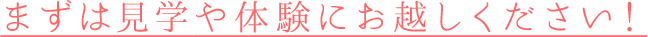 まずは見学や体験にお越しください！