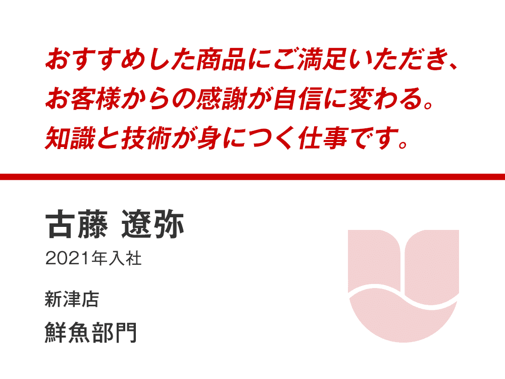 おすすめした商品にご満足いただき、
お客様からの感謝が自信に変わる。
知識と技術が身につく仕事です。
古藤 遼弥
（2021年入社）
新津店 鮮魚部門