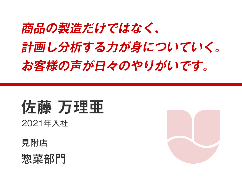 商品の製造だけではなく、
計画し分析する力が身についていく。
お客様の声が日々のやりがいです。
佐藤 万理亜
（2021年入社）
見附店 惣菜部門