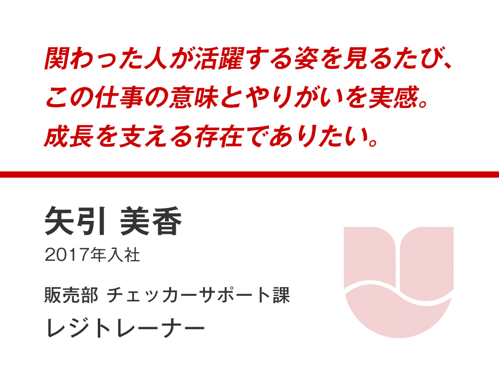 関わった人が活躍する姿を見るたび、
この仕事の意味とやりがいを実感。
成長を支える存在でありたい。
矢引 美香
（2017年入社）
販売部 チェッカーサポート課 レジトレーナー