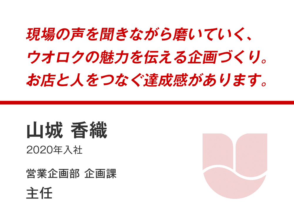 現場の声を聞きながら磨いていく、
ウオロクの魅力を伝える企画づくり。
お店と人をつなぐ達成感があります。
山城 香織
（2020年入社）
営業企画部企画課 主任